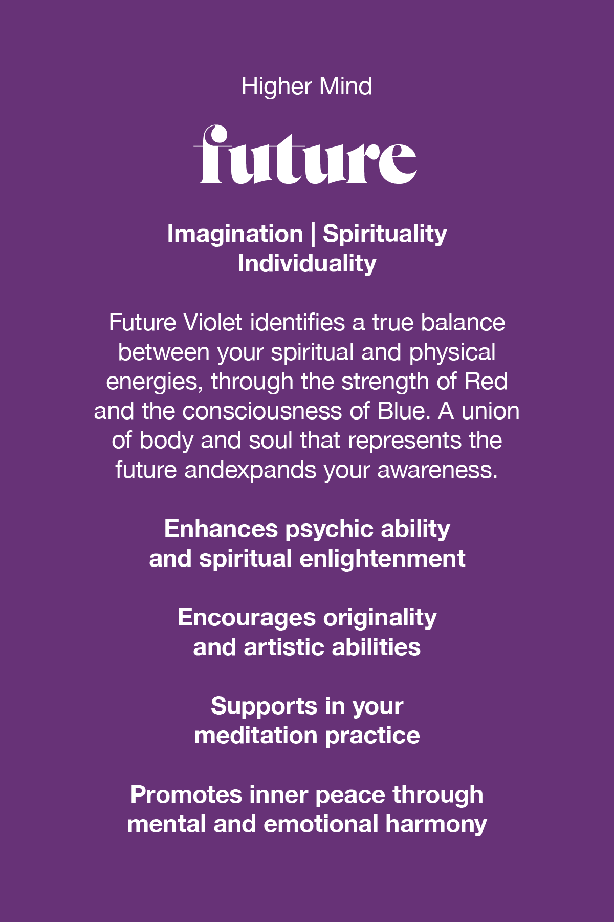 Future Violet identifies a true balance between your spiritual and physical energies, through the strength of red and the consciousness of blue. A union of body and soul that represents the future and expands your awareness. 