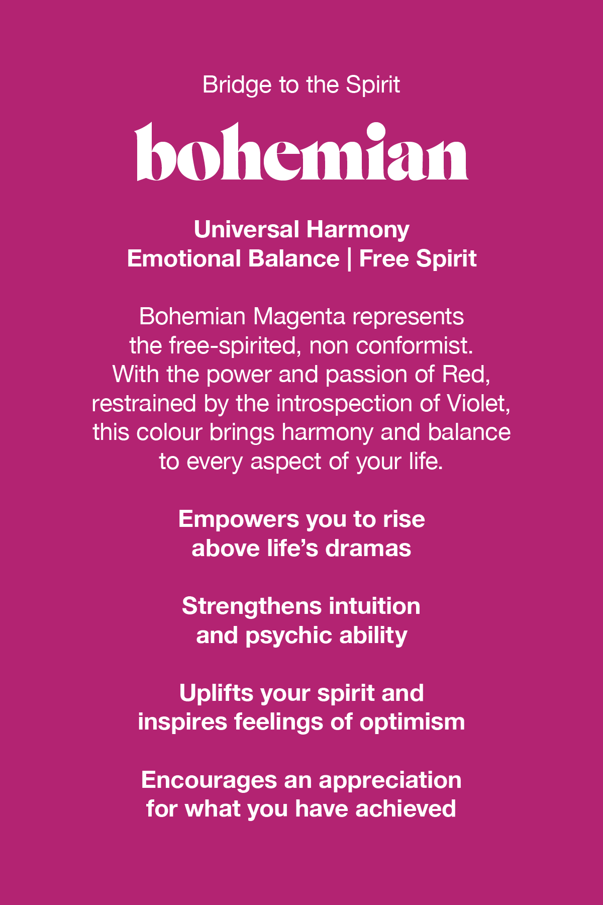 Bohemian Magenta represents the free-spirited non conformist. With the power and passion of red, balanced by the introspection of violet, this colour brings harmony and balance to every aspect of your life.