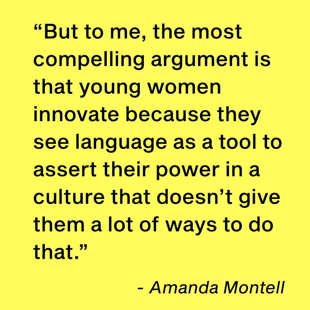 But to me, the most compelling argument is that young women innovate because they see language as a tool to  assert their power in a culture that doesn’t give them a lot of ways to do that.”