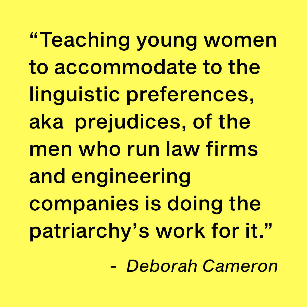 “Teaching young women to accommodate to the linguistic preferences, aka  prejudices, of the men who run law firms and engineering companies is doing the patriarchy’s work for it.”  -  Deborah Cameron