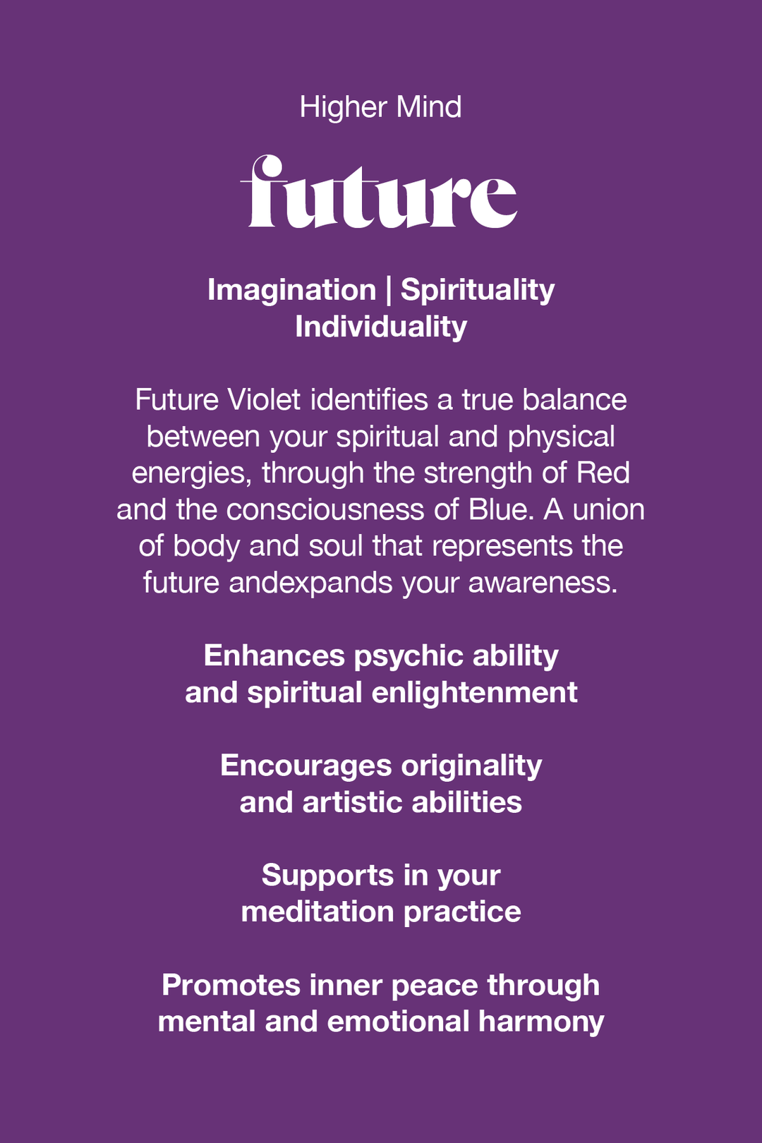 Future Violet identifies a true balance between your spiritual and physical energies, through the strength of red and the consciousness of blue. A union of body and soul that represents the future and expands your awareness. 