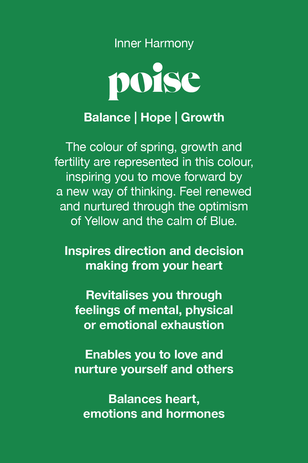 Poise green the colour of spring, growth and fertility are represented in this colour, inspiring you to move forward by a new way of thinking. Feel renewed and nurtured through the optimism of yellow and the calm of blue.