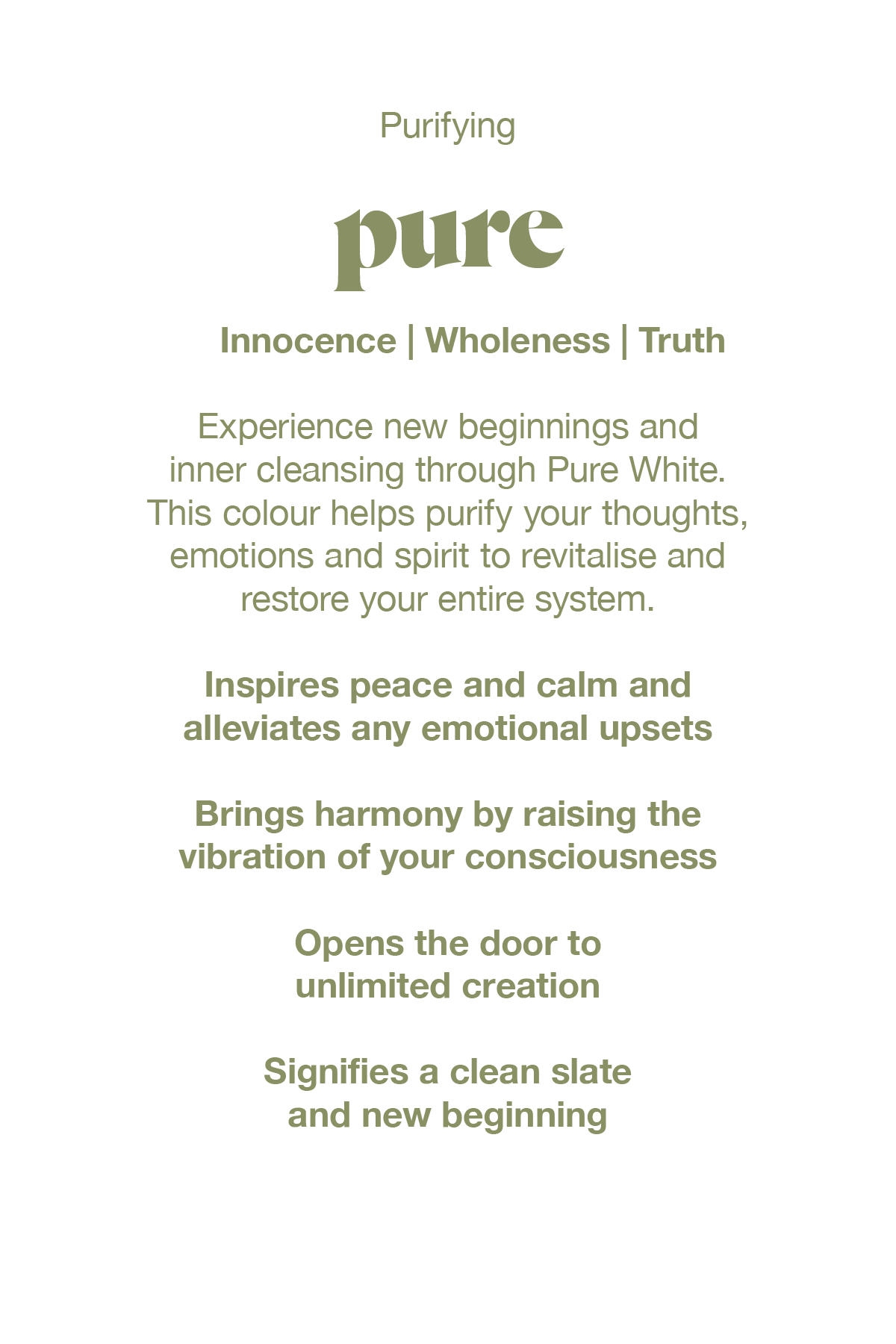 Experience new beginnings and inner cleansing through Pure white.  This colour helps purify your thoughts, emotions and spirit to revitilise and restore your whole system.