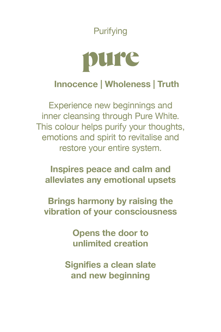 Experience new beginnings and inner cleansing through Pure white.  This colour helps purify your thoughts, emotions and spirit to revitilise and restore your whole system.