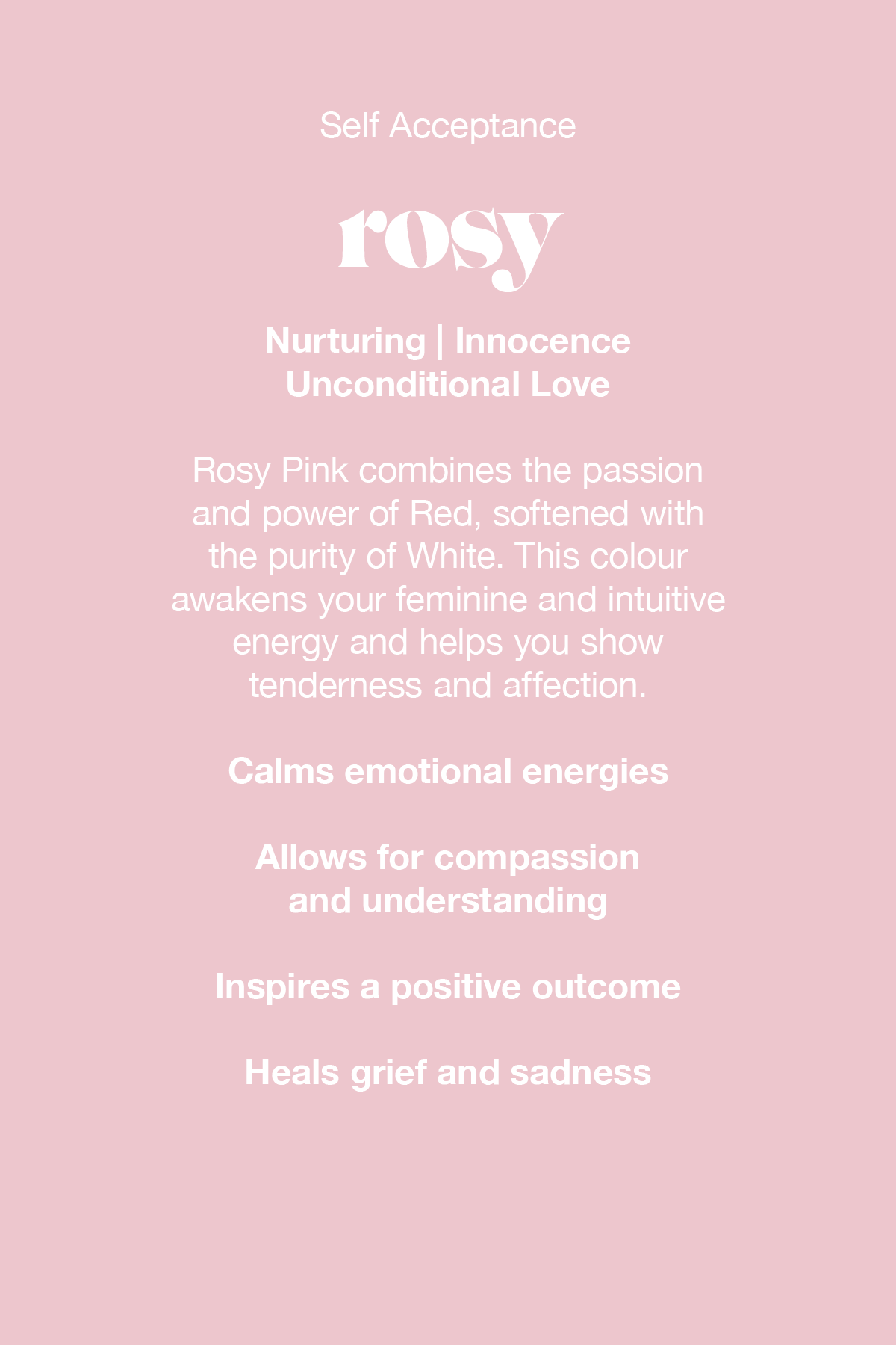 Rosy Pink combines the passion and power of red, softened with the purity of white. This colour awakens your feminine and intuitive energy and helps you show tenderness and affection.