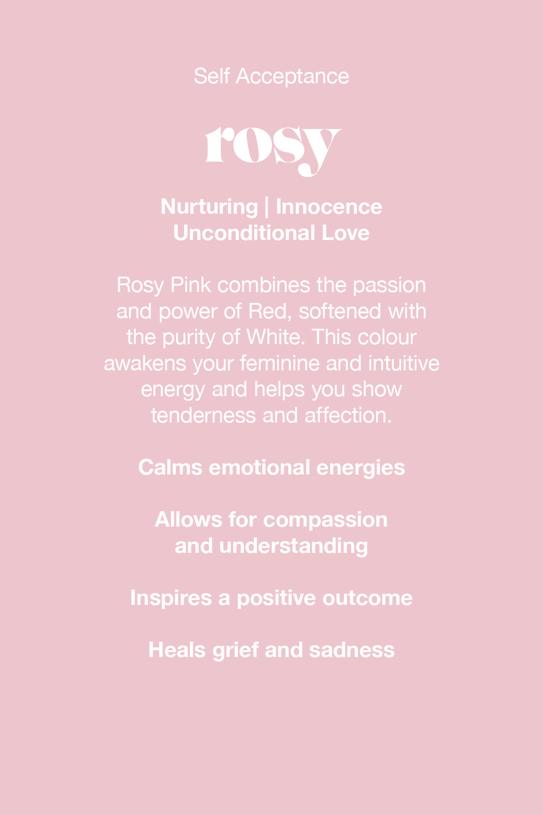 Rosy Pink combines the passion and power of red, softened with the purity of white. This colour awakens your feminine and intuitive energy and helps you show tenderness and affection.