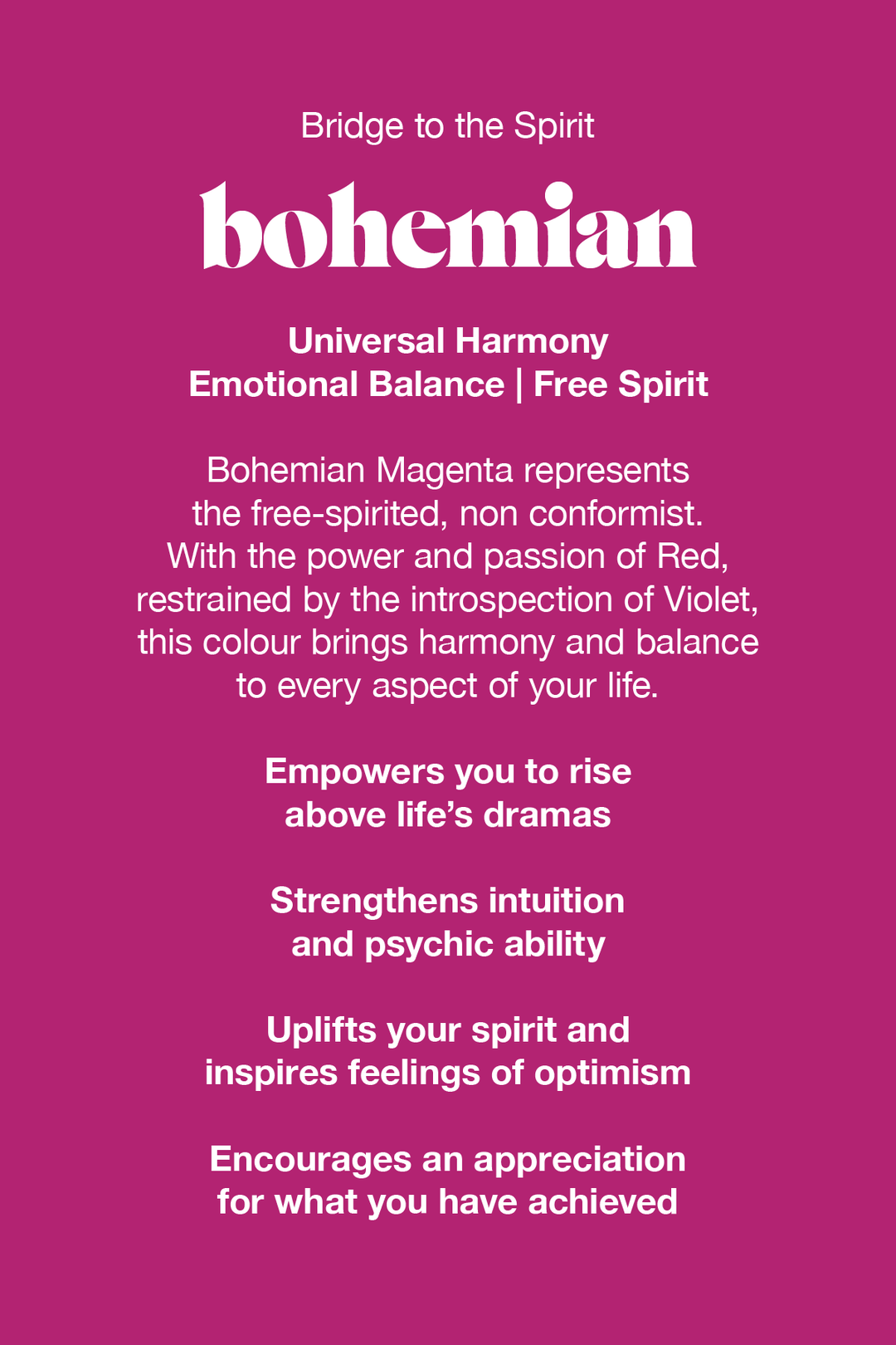 Bohemian Magenta represents the free-spirited non conformist. With the power and passion of red, balanced by the introspection of violet, this colour brings harmony and balance to every aspect of your life.