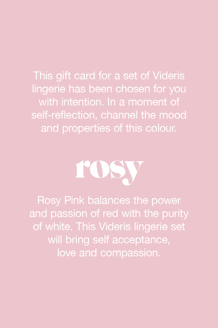 Rosy Pink combines the passion and power of red, softened with the purity of white. This colour awakens your feminine and intuitive energy and helps you show tenderness and affection.